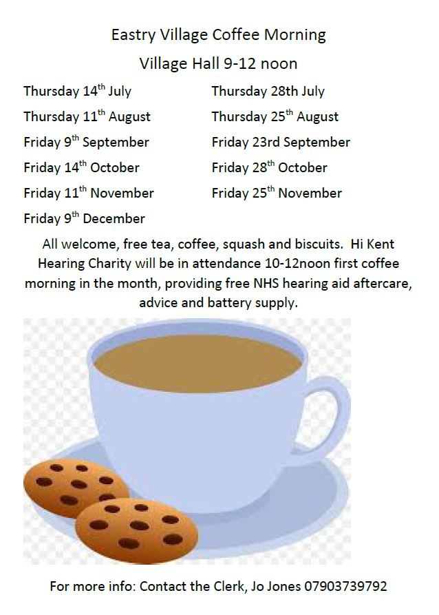 Eastry Village Coffee Morning Village Hall 9-12 noon Thursday 14 th July Thursday 28th July Thursday 11 th August Thursday 25 th August Friday 9 th September Friday 23rd September Friday 14 th October Friday 28 th October Friday 11 th November Friday 25 th November Friday 9 th December All welcome, free tea, coffee, squash and biscuits. Hi Kent Hearing Charity will be in attendance 10-12noon first coffee morning in the month, providing free NHS hearing aid aftercare, advice and battery supply.