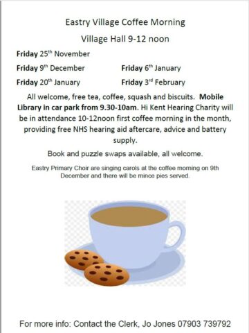 Eastry Village Coffee Morning
Village Hall 9-12 noon
Friday 25th November
Friday 9th December		        Friday 6th January
Friday 20th January		        Friday 3rd February
All welcome, free tea, coffee, squash and biscuits.  Mobile Library in car park from 9.30-10am. Hi Kent Hearing Charity will be in attendance 10-12noon first coffee morning in the month, providing free NHS hearing aid aftercare, advice and battery supply.
Book and puzzle swaps available, all welcome.
Eastry Primary Choir are singing carols at the coffee morning on 9th December and there will be mince pies served.
