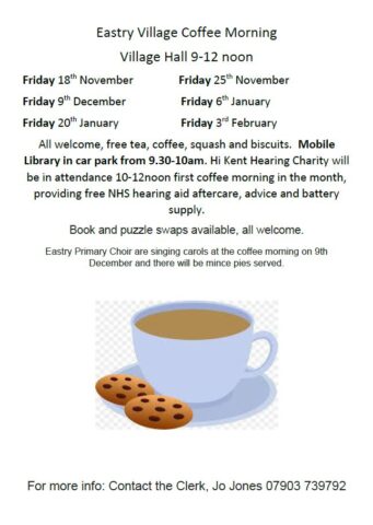 Eastry Village Coffee Morning
Village Hall 9-12 noon
Friday 18th November Friday 25th November
Friday 9th December Friday 6th January
Friday 20th January Friday 3rd February
All welcome, free tea, coffee, squash and biscuits. Mobile
Library in car park from 9.30-10am. Hi Kent Hearing Charity will
be in attendance 10-12noon first coffee morning in the month,
providing free NHS hearing aid aftercare, advice and battery
supply.
Book and puzzle swaps available, all welcome.
Eastry Primary Choir are singing carols at the coffee morning on 9th
December and there will be mince pies served.
For