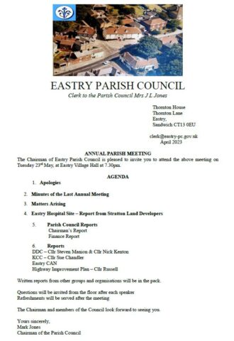 ANNUAL PARISH MEETING

The Chairman of Eastry Parish Council is pleased to invite you to attend the above
meeting on Tuesday 23 rd May, at Eastry Village Hall at 7.30pm.

AGENDA

1. Apologies
2. Minutes of the Last Annual Meeting
3. Matters Arising
4. Eastry Hospital Site – Report from Stratton Land Developers
5. Parish Council Reports
Chairman’s Report
Finance Report

6. Reports
DDC – Cllr Steven Manion & Cllr Nick Kenton
KCC – Cllr Sue Chandler
Eastry CAN
Highway Improvement Plan – Cllr Russell
Written reports from other groups and organisations will be in the pack.
Questions will be invited from the floor after each speaker
Refreshments will be served after the meeting
The Chairman and members of the Council look forward to seeing you.
Yours sincerely,
Mark Jones
Chairman of the Parish Council