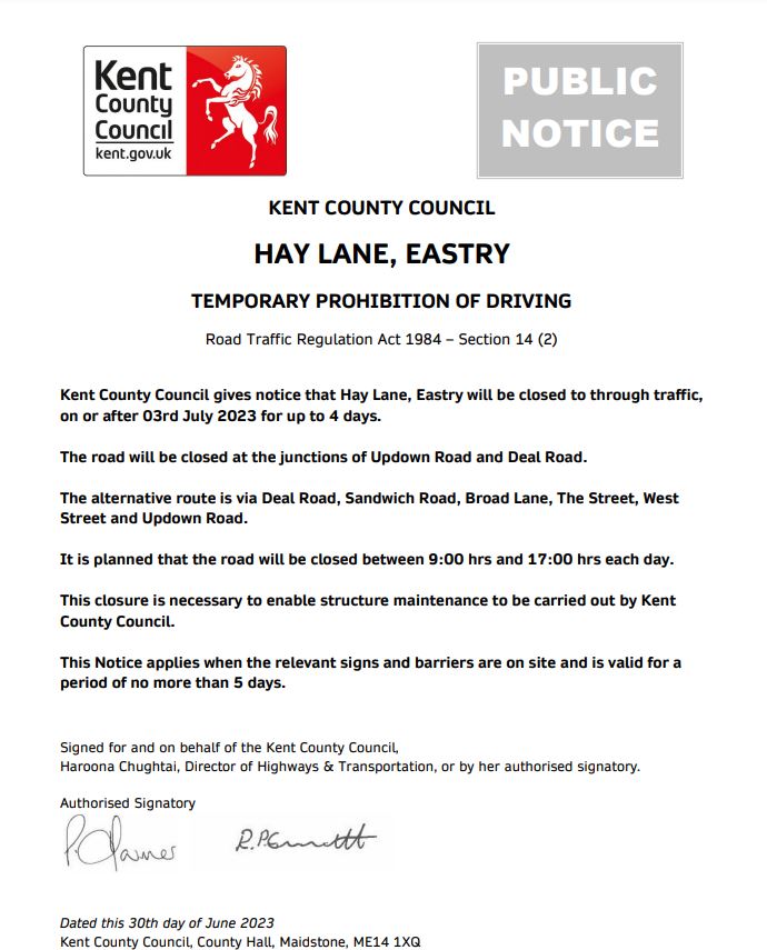 KENT COUNTY COUNCIL HAY LANE, EASTRY TEMPORARY PROHIBITION OF DRIVING Road Traffic Regulation Act 1984 – Section 14 (2) Kent County Council gives notice that Hay Lane, Eastry will be closed to through traffic, on or after 03rd July 2023 for up to 4 days. The road will be closed at the junctions of Updown Road and Deal Road. The alternative route is via Deal Road, Sandwich Road, Broad Lane, The Street, West Street and Updown Road. It is planned that the road will be closed between 9:00 hrs and 17:00 hrs each day. This closure is necessary to enable structure maintenance to be carried out by Kent County Council. This Notice applies when the relevant signs and barriers are on site and is valid for a period of no more than 5 days.