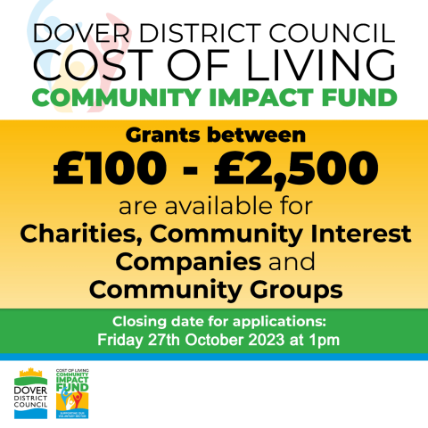 COST OF LIVING
COMMUNITY IMPACT FUND
Grants between
£100 - £2,500
are available for Charities, Community Interest Companies and Community Groups
Closing date for applications:
Friday 27th October 2023 at 1pm
COST OF LIVING COMMUNITY IMPACT
DOVER FUND
DISTRICT COUNCIL
SUPPORTING OUR
VOLUNTARY SECTOR
