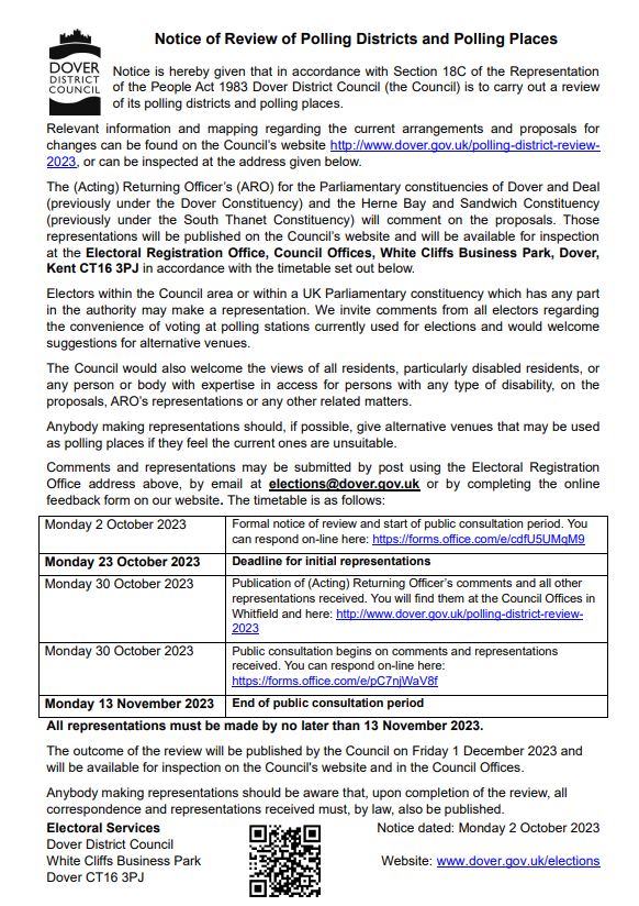 Notice of Review of Polling Districts and Polling Places Notice is hereby given that in accordance with Section 18C of the Representation of the People Act 1983 Dover District Council (the Council) is to carry out a review of its polling districts and polling places. Relevant information and mapping regarding the current arrangements and proposals for changes can be found on the Council’s website http://www.dover.gov.uk/polling-district-review- 2023, or can be inspected at the address given below. The (Acting) Returning Officer’s (ARO) for the Parliamentary constituencies of Dover and Deal (previously under the Dover Constituency) and the Herne Bay and Sandwich Constituency (previously under the South Thanet Constituency) will comment on the proposals. Those representations will be published on the Council’s website and will be available for inspection at the Electoral Registration Office, Council Offices, White Cliffs Business Park, Dover, Kent CT16 3PJ in accordance with the timetable set out below. Electors within the Council area or within a UK Parliamentary constituency which has any part in the authority may make a representation. We invite comments from all electors regarding the convenience of voting at polling stations currently used for elections and would welcome suggestions for alternative venues. The Council would also welcome the views of all residents, particularly disabled residents, or any person or body with expertise in access for persons with any type of disability, on the proposals, ARO’s representations or any other related matters. Anybody making representations should, if possible, give alternative venues that may be used as polling places if they feel the current ones are unsuitable. Comments and representations may be submitted by post using the Electoral Registration Office address above, by email at elections@dover.gov.uk or by completing the online feedback form on our website. The timetable is as follows: Monday 2 October 2023 Formal notice of review and start of public consultation period. You can respond on-line here: https://forms.office.com/e/cdfU5UMqM9 Monday 23 October 2023 Deadline for initial representations Monday 30 October 2023 Publication of (Acting) Returning Officer’s comments and all other representations received. You will find them at the Council Offices in Whitfield and here: http://www.dover.gov.uk/polling-district-review- 2023 Monday 30 October 2023 Public consultation begins on comments and representations received. You can respond on-line here: https://forms.office.com/e/pC7njWaV8f Monday 13 November 2023 End of public consultation period All representations must be made by no later than 13 November 2023. The outcome of the review will be published by the Council on Friday 1 December 2023 and will be available for inspection on the Council's website and in the Council Offices. Anybody making representations should be aware that, upon completion of the review, all correspondence and representations received must, by law, also be published.
