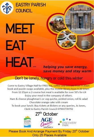 MEET
EAT
HEAT… helping you save energy,
save money and stay warm
27th October
Don’t be lonely, hungry or cold this winter
Come to Eastry Village Hall for FREE tea, coffee and biscuits from 9:30am
book and puzzle swaps available, plus the mobile library from 9.30-10am
From 12:15pm a 2-course hot meal is available for over 50's for £4
Enjoy your meal in the company of others.
Ham & cheese ploughman's or veg quiche, pickled onion, roll & salad
Chocolate orange cake with cream
To book your lunch: Buy tickets at Bickers or any queries, Jo Jones,
Clerk to Eastry Parish Council 07903739792