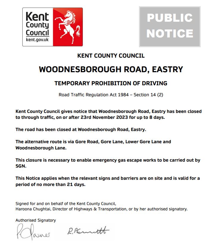 KENT COUNTY COUNCIL WOODNESBOROUGH ROAD, EASTRY TEMPORARY PROHIBITION OF DRIVING Road Traffic Regulation Act 1984 – Section 14 (2) Kent County Council gives notice that Woodnesborough Road, Eastry has been closed to through traffic, on or after 23rd November 2023 for up to 8 days. The road has been closed at Woodnesborough Road, Eastry. The alternative route is via Gore Road, Gore Lane, Lower Gore Lane and Woodnesborough Lane. This closure is necessary to enable emergency gas escape works to be carried out by SGN. This Notice applies when the relevant signs and barriers are on site and is valid for a period of no more than 21 days. Signed for and on behalf of the Kent County Council, Haroona Chughtai, Director of Highways & Transportation, or by her authorised signatory