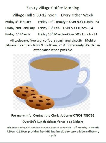 Eastry Village Coffee Morning
Village Hall 9.30-12 noon – Every Other Week
Friday 5th January		Friday 19th January – Over 50’s Lunch - £4
Friday 2nd February	Friday 16th Feb – Over 50’s Lunch - £4
Friday  1st March		Friday 15th March – Over 50’s Lunch - £4
All welcome, free tea, coffee, squash and biscuits.  Mobile Library in car park from 9.30-10am. PC & Community Warden in attendance when possible

For more info: Contact the Clerk, Jo Jones 07903 739792
Over 50’s Lunch tickets for sale at Bickers
Hi Kent Hearing Charity now at Age Concern Sandwich – 3rd Monday in month  9.30am -12.30pm providing free NHS hearing aid aftercare, advice and battery supply.