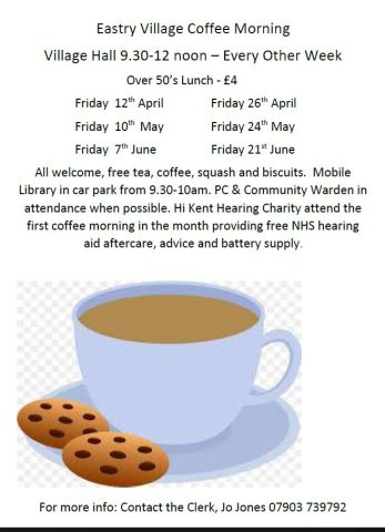 Eastry Village Coffee Morning Village Hall 9.30-12 noon – Every Other Week Over 50’s Lunch - £4 Friday 12th April Friday 26th April Friday 10th May Friday 24th May Friday 7th June Friday 21st June All welcome, free tea, coffee, squash and biscuits. Mobile Library in car park from 9.30-10am. PC & Community Warden in attendance when possible. Hi Kent Hearing Charity attend the first coffee morning in the month providing free NHS hearing aid aftercare, advice and battery supply. For more info: Contact the Clerk, Jo Jones 07903 739792 Over 50’s Lunch tickets for sale at Bickers