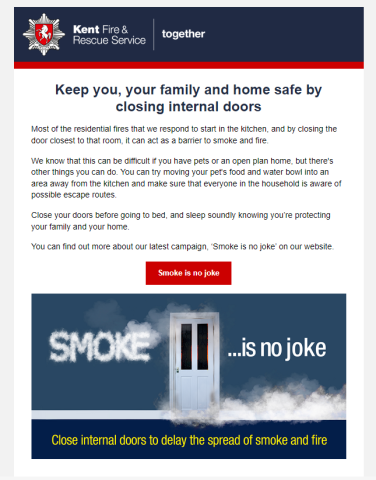 Keep you, your family and home safe by closing internal doors
Most of the residential fires that we respond to start in the kitchen, and by closing the door closest to that room, it can act as a barrier to smoke and fire. 

We know that this can be difficult if you have pets or an open plan home, but there's other things you can do. You can try moving your pet's food and water bowl into an area away from the kitchen and make sure that everyone in the household is aware of possible escape routes.  

Close your doors before going to bed, and sleep soundly knowing you’re protecting your family and your home. 

You can find out more about our latest campaign, ‘Smoke is no joke’ on our website. 